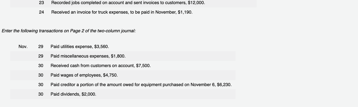 23 Recorded jobs completed on account and sent invoices to customers, $12,000.
24 Received an invoice for truck expenses, to be paid in November, $1,190.
Enter the following transactions on Page 2 of the two-column journal:
Nov.
29
29
30
30
30
30
Paid utilities expense, $3,560.
Paid miscellaneous expenses, $1,800.
Received cash from customers on account, $7,500.
Paid wages of employees, $4,750.
Paid creditor a portion of the amount owed for equipment purchased on November 6, $6,230.
Paid dividends, $2,000.