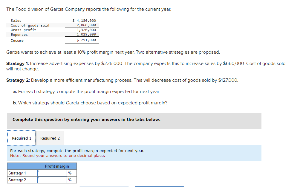 The Food division of Garcia Company reports the following for the current year.
Sales
Cost of goods sold
Gross profit
Expenses
Income
Garcia wants to achieve at least a 10% profit margin next year. Two alternative strategies are proposed.
Strategy 1: Increase advertising expenses by $225,000. The company expects this to increase sales by $660,000. Cost of goods sold
will not change.
Strategy 2: Develop a more efficient manufacturing process. This will decrease cost of goods sold by $127,000.
a. For each strategy, compute the profit margin expected for next year.
b. Which strategy should Garcia choose based on expected profit margin?
Complete this question by entering your answers in the tabs below.
Required 1
$ 4,180,000
2,860,000
1,320,000
1,029,000
$ 291,000
Required
Strategy 1
Strategy 2
For each strategy, compute the profit margin expected for next year.
Note: Round your answers to one decimal place.
Profit margin
%
%