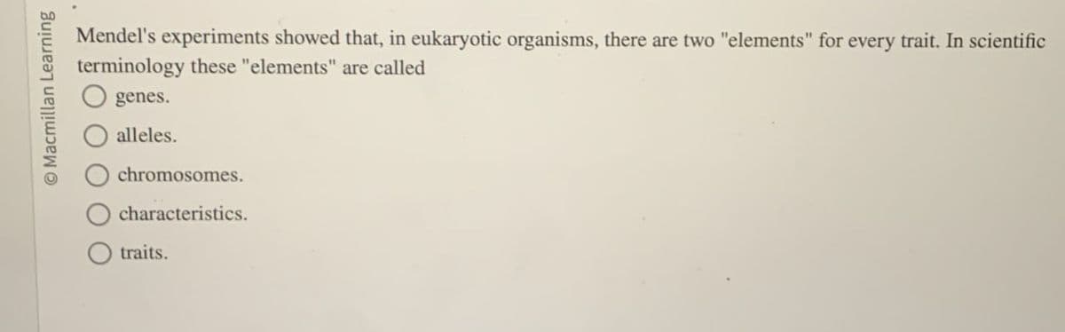 Macmillan Learning
genes.
Mendel's experiments showed that, in eukaryotic organisms, there are two "elements" for every trait. In scientific
terminology these "elements" are called
alleles.
chromosomes.
characteristics.
traits.