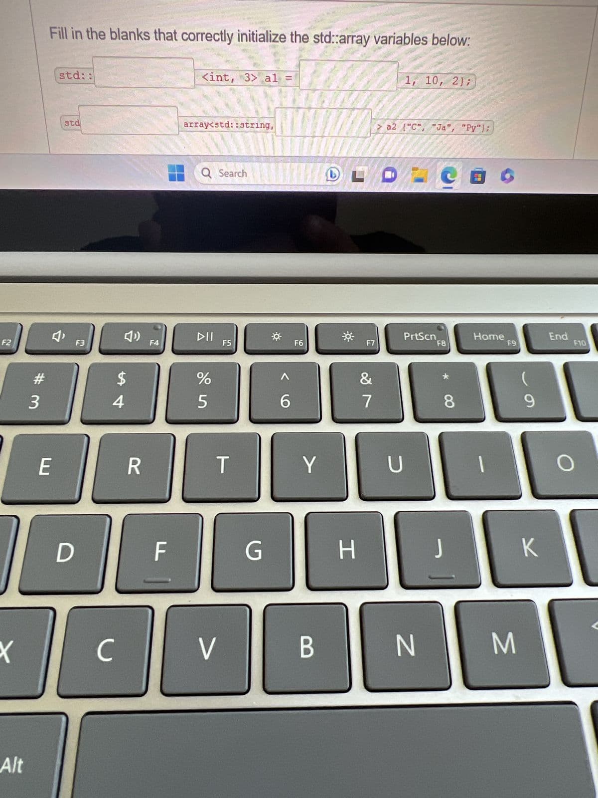 F2
X
Alt
# 3
Fill in the blanks that correctly initialize the std::array variables below:
E
std::
std
D
F3
с
$
4
R
F4
F
al
<int, 3> a1 =
array<std::string
thin
DII
20010
Q Search
%
5
V
F5
T
IN HA DITO 3000
A
6
F6
Y
G H
B
F7
&
7
1, 10, 2);
> a2 {"C", "Ja", "Py");
PrtScn
U
N
Cac
F8
8
J
Home
1
F9
M
(
9
K
End
F10