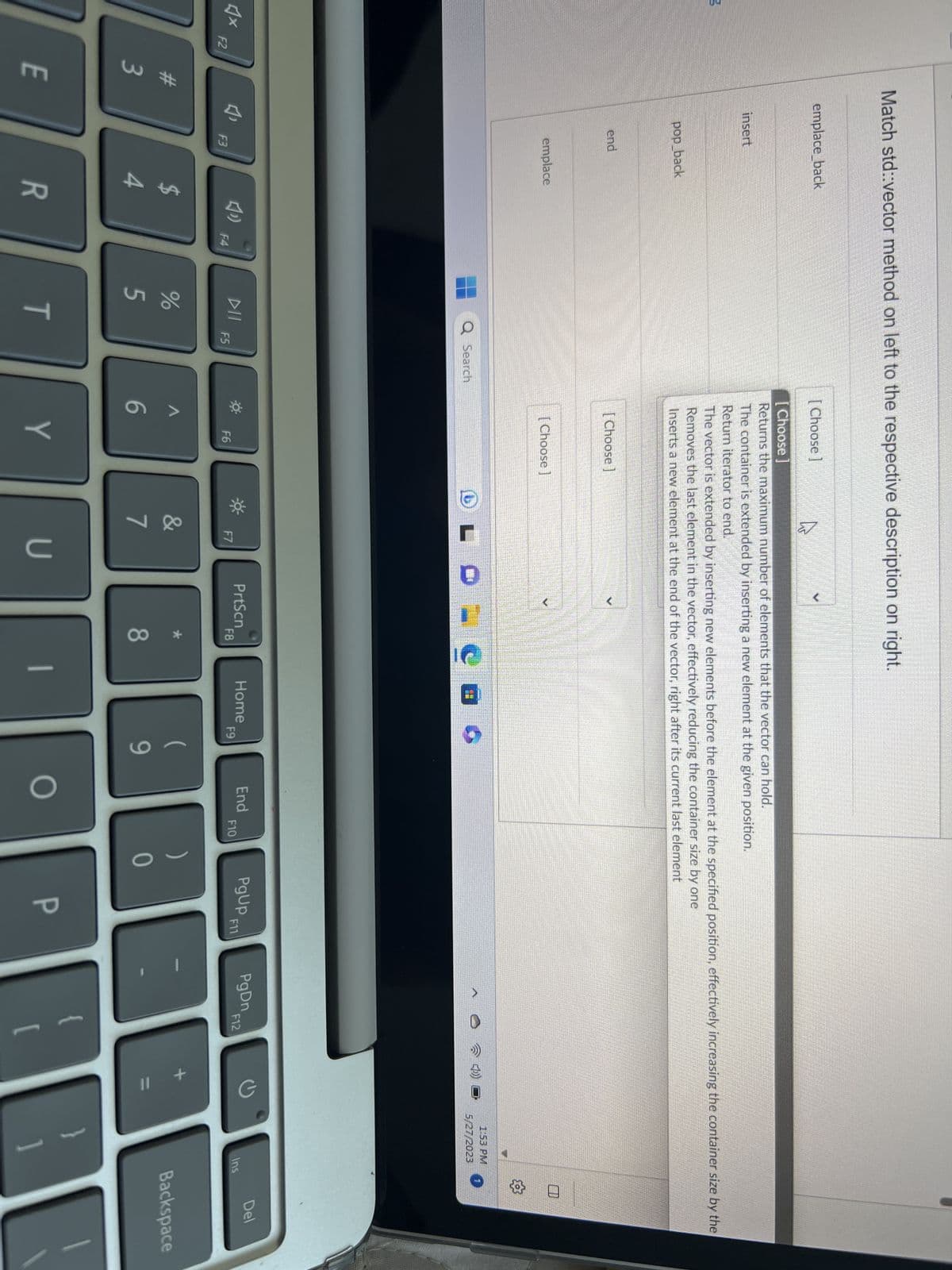 3
F2
#3
E
Match std::vector method on left to the respective description on right.
emplace_back
insert
pop back
1₁
end
emplace
F3
$
4
R
F4
DII
%
Q Search
5
T
F5
[Choose]
[Choose ]
Returns the maximum number of elements that the vector can hold.
The container is extended by inserting a new element at the given position.
Return iterator to end.
The vector is extended by inserting new elements before the element at the specified position, effectively increasing the container size by the
Removes the last element in the vector, effectively reducing the container size by one
Inserts a new element at the end of the vector, right after its current last element
[Choose]
[Choose]
A
6
F6
h
Y
F7
&
7
U
PrtScn
F8
8
1
營業
Home
F9
(
9
End
O
F10
)
0
PgUp F11
P
>
PgDn
F12
1:53 PM
5/27/2023
1
✪
Ins
Del
Backspace
