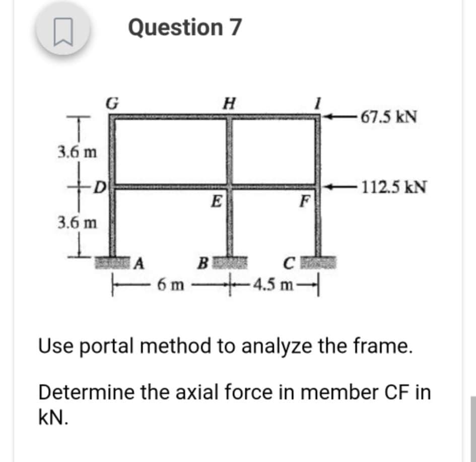 Question 7
H
-67.5 kN
3.6 m
D
112.5 kN
E
F
3.6 m
A
B
6 m
+4.5m
Use portal method to analyze the frame.
Determine the axial force in member CF in
kN.
