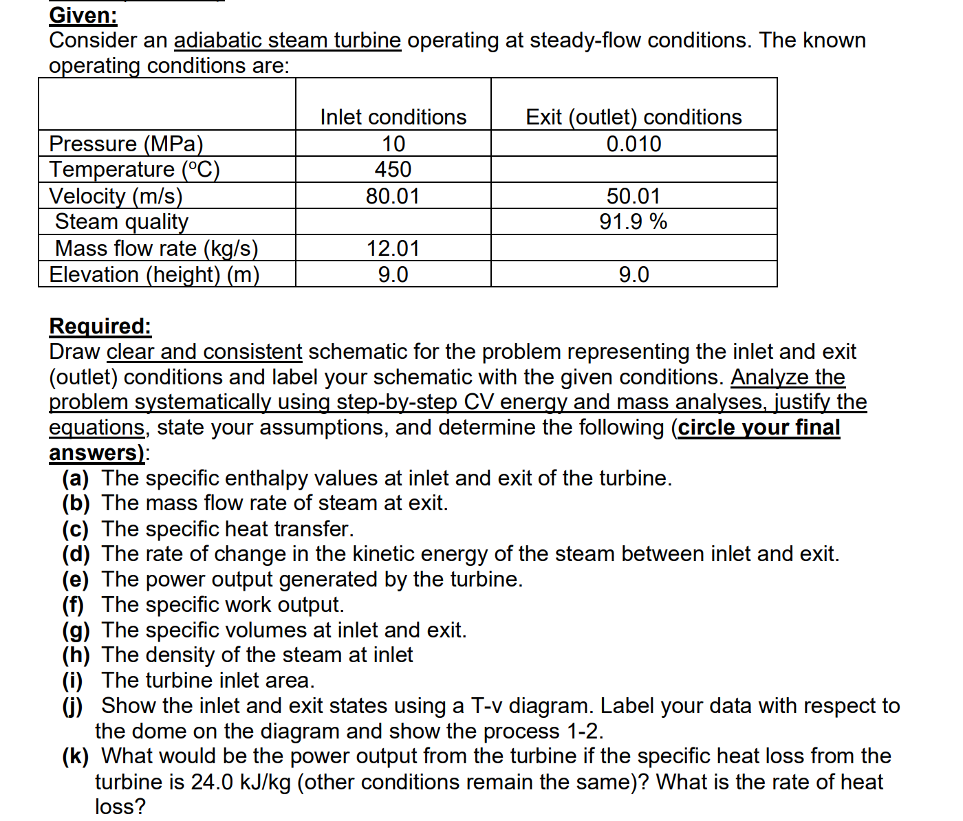 Given:
Consider an adiabatic steam turbine operating at steady-flow conditions. The known
operating conditions are:
Inlet conditions
Exit (outlet) conditions
Pressure (MPa)
Temperature (°C)
Velocity (m/s)
Steam quality
Mass flow rate (kg/s)
Elevation (height) (m)
10
450
0.010
80.01
50.01
91.9 %
12.01
9.0
9.0
Required:
Draw clear and consistent schematic for the problem representing the inlet and exit
(outlet) conditions and label your schematic with the given conditions. Analyze the
problem systematically using step-by-step CV energy and mass analyses, justify the
equations, state your assumptions, and determine the following (circle your final
answers):
(a) The specific enthalpy values at inlet and exit of the turbine.
(b) The mass flow rate of steam at exit.
(c) The specific heat transfer.
(d) The rate of change in the kinetic energy of the steam between inlet and exit.
(e) The power output generated by the turbine.
(f) The specific work output.
(g) The specific volumes at inlet and exit.
(h) The density of the steam at inlet
(i) The turbine inlet area.
(G) Show the inlet and exit states using a T-v diagram. Label your data with respect to
the dome on the diagram and show the process 1-2.
(k) What would be the power output from the turbine if the specific heat loss from the
turbine is 24.0 kJ/kg (other conditions remain the same)? What is the rate of heat
loss?
