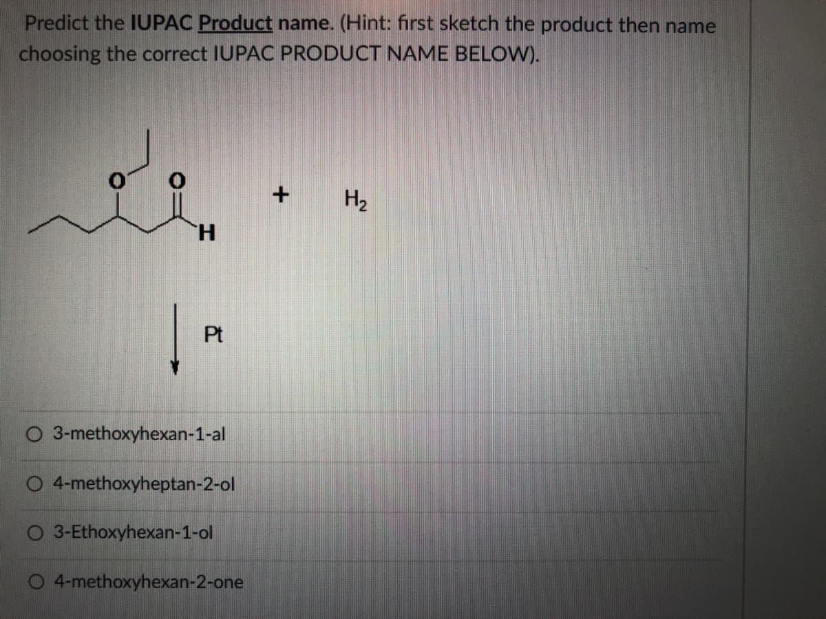 Predict the IUPAC Product name. (Hint: first sketch the product then name
choosing the correct IUPAC PRODUCT NAME BELOW).
H2
H.
Pt
O 3-methoxyhexan-1-al
4-methoxyheptan-2-ol
O 3-Ethoxyhexan-1-ol
4-methoxyhexan-2-one
