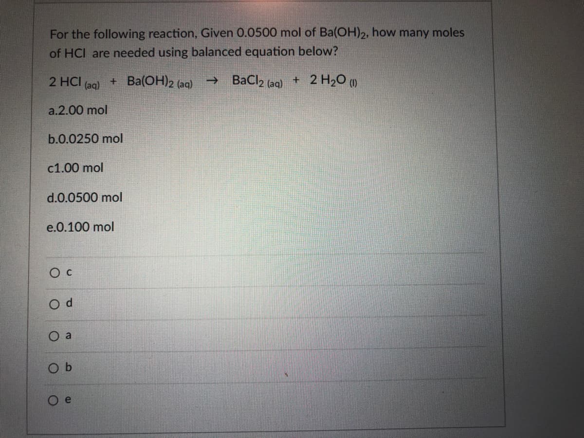 For the following reaction, Given 0.0500 mol of Ba(OH)2, how many moles
of HCI are needed using balanced equation below?
2 HCI (aq)
+ Ba(OH)2 (aq)
→ BaCl2 (aq)
+ 2 H20 (1)
a.2.00 mol
b.0.0250 mol
с1.00 mol
d.0.0500 mol
e.0.100 mol
Ос
O a
e

