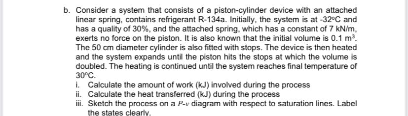 b. Consider a system that consists of a piston-cylinder device with an attached
linear spring, contains refrigerant R-134a. Initially, the system is at -32°C and
has a quality of 30%, and the attached spring, which has a constant of 7 kN/m,
exerts no force on the piston. It is also known that the initial volume is 0.1 m³.
The 50 cm diameter cylinder is also fitted with stops. The device is then heated
and the system expands until the piston hits the stops at which the volume is
doubled. The heating is continued until the system reaches final temperature of
30°C.
i. Calculate the amount of work (kJ) involved during the process
ii. Calculate the heat transferred (kJ) during the process
iii. Sketch the process on a P-v diagram with respect to saturation lines. Label
the states clearly.