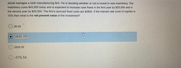 Jacob manages a cloth manufacturing firm. He is deciding whether or not to invest in new machinery. The
machinery costs $45,000 today and is expected to increase cash flows in the first year by $25,000 and in
the second year by $30,000. The firm's accrued fixed costs are $2800. If the interest rate (cost of capitai) is
15% then what is the net present value of the investment?
26.09
1840.09
2826.09
-576.56
