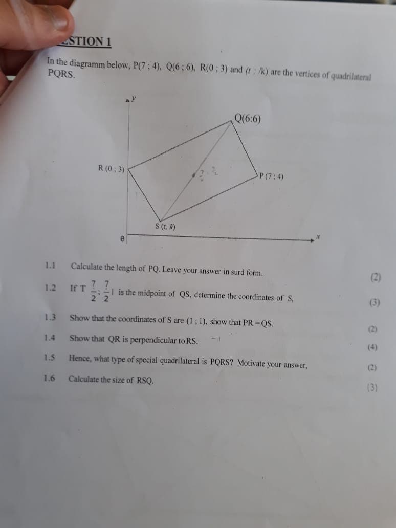 STION 1
In the diagramm below, P(7; 4), Q(6; 6), R(0; 3) and (t; /k) are the vertices of quadrilateral
PQRS.
R(0:3)
e
S (tk)
Q(6:6)
P(7:4)
1.1
1.2
If T
22
Calculate the length of PQ. Leave your answer in surd form.
11
(2)
1 is the midpoint of QS, determine the coordinates of S,
(3)
1.3
Show that the coordinates of S are (1; 1), show that PR=QS.
(2)
1.4
Show that QR is perpendicular to RS.
(4)
1.5
Hence, what type of special quadrilateral is PQRS? Motivate your answer,
(2)
1.6
Calculate the size of RSQ.
(3)