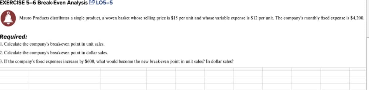 EXERCISE 5–6 Break-Even Analysis LO5-5
Mauro Products distributes a single product, a woven basket whose selling price is $15 per unit and whose variable expense is $12 per unit. The company's monthly fixed expense is $4,200.
Required:
1. Calculate the company's break-even point in unit sales.
2. Calculate the company's break-even point in dollar sales.
3. If the company's fixed expenses increase by $600, what would become the new break-even point in unit sales? In dollar sales?