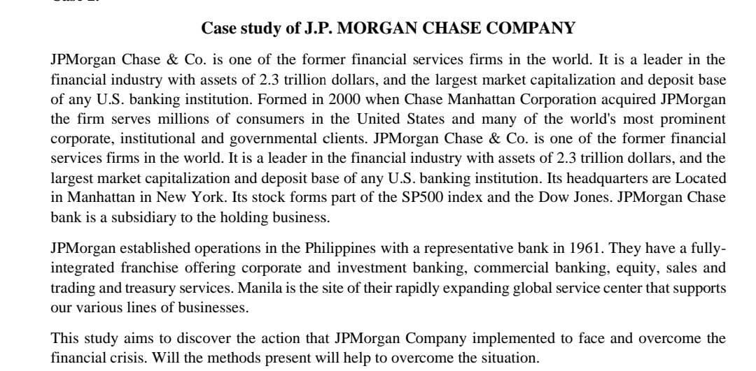 Case study of J.P. MORGAN CHASE COMPANY
JPMorgan Chase & Co. is one of the former financial services firms in the world. It is a leader in the
financial industry with assets of 2.3 trillion dollars, and the largest market capitalization and deposit base
of any U.S. banking institution. Formed in 2000 when Chase Manhattan Corporation acquired JPMorgan
the firm serves millions of consumers in the United States and many of the world's most prominent
corporate, institutional and governmental clients. JPMorgan Chase & Co. is one of the former financial
services firms in the world. It is a leader in the financial industry with assets of 2.3 trillion dollars, and the
largest market capitalization and deposit base of any U.S. banking institution. Its headquarters are Located
in Manhattan in New York. Its stock forms part of the SP500 index and the Dow Jones. JPMorgan Chase
bank is a subsidiary to the holding business.
JPMorgan established operations in the Philippines with a representative bank in 1961. They have a fully-
integrated franchise offering corporate and investment banking, commercial banking, equity, sales and
trading and treasury services. Manila is the site of their rapidly expanding global service center that supports
our various lines of businesses.
This study aims to discover the action that JPMorgan Company implemented to face and overcome the
financial crisis. Will the methods present will help to overcome the situation.