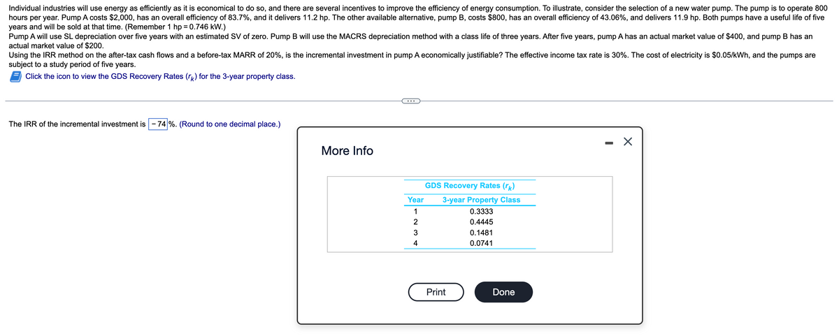 Individual industries will use energy as efficiently as it is economical to do so, and there are several incentives to improve the efficiency of energy consumption. To illustrate, consider the selection of a new water pump. The pump is to operate 800
hours per year. Pump A costs $2,000, has an overall efficiency of 83.7%, and it delivers 11.2 hp. The other available alternative, pump B, costs $800, has an overall efficiency of 43.06%, and delivers 11.9 hp. Both pumps have a useful life of five
years and will be sold at that time. (Remember 1 hp = 0.746 kW.)
Pump A will use SL depreciation over five years with an estimated SV of zero. Pump B will use the MACRS depreciation method with a class life of three years. After five years, pump A has an actual market value of $400, and pump B has an
actual market value of $200.
Using the IRR method on the after-tax cash flows and a before-tax MARR of 20%, is the incremental investment in pump A economically justifiable? The effective income tax rate is 30%. The cost of electricity is $0.05/kWh, and the pumps are
subject to a study period of five years.
Click the icon to view the GDS Recovery Rates (rk) for the 3-year property class.
The IRR of the incremental investment is - 74 %. (Round to one decimal place.)
More Info
Year
1
2
3
4
GDS Recovery Rates (rk)
3-year Property Class
0.3333
0.4445
Print
0.1481
0.0741
Done
-
X