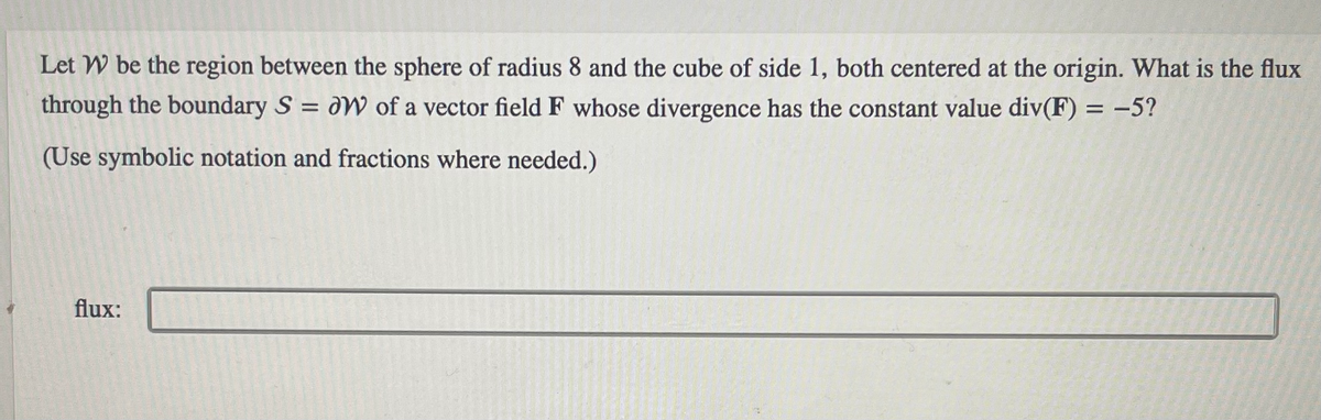 Let W be the region between the sphere of radius 8 and the cube of side 1, both centered at the origin. What is the flux
through the boundary S = W of a vector field F whose divergence has the constant value div(F) = -5?
(Use symbolic notation and fractions where needed.)
flux: