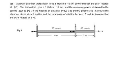 03: A part of gear box shaft shown in fig 3 transmit (40 kw) power through the gear located
at (C). The first output gear (8) takes (15 kw) and the remaining power delivered to the
second gear at (A) . If the modules of elasticity E=200 Gpa and 0.3 poison ratio. Calculate the
shearing stress at each section and the total angle of rotation between Cand A. Knowing that
the shaft rotates at 6 Hz.
55 mm
65 mm
Fig 3
4 m
