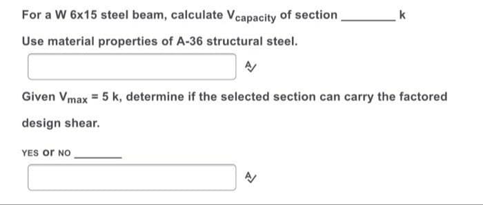 For a W 6x15 steel beam, calculate Vcapacity of section
k
Use material properties of A-36 structural steel.
Given Vmax = 5 k, determine if the selected section can carry the factored
design shear.
YES or NO
