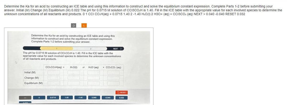 Determine the Ka for an acid by constructing an ICE table and using this information to construct and solve the equilibrium constant expression. Complete Parts 1-2 before submitting your
answer. Initial (M) Change (M) Equilibrium (M) 0.022 The pH for 0.0715 M solution of CCI3CO₂H is 1.40. Fill in the ICE table with the appropriate value for each involved species to determine the
unknown concentrations of all reactants and products. 0 1 CCI CO₂H(aq) + 0.0715 1.40 2 -1.40 H₂O(1) 2 H3O+ (aq) + CCI3CO₂ (aq) NEXT > 0.040 -0.040 RESET 0.032
Determine the Ka for an acid by constructing an ICE table and using this
information to construct and solve the equilibrium constant expression.
Complete Parts 1-2 before submitting your answer.
Initial (M)
Change (M)
Equilibrium (M)
0.000
The pH for 0.0715 M solution of CCI.COH is 1.40. Fill in the ICE table with the
appropriate value for each involved species to determine the unknown concentrations
of all reactants and products.
0
1
CCI.COH(aq) + H₂O(l) #
0.0715
1.40
-1.40
HO(aq)
0.040
NEXT >
+ CCICO, (aq)
-0.040
RESET
0.032