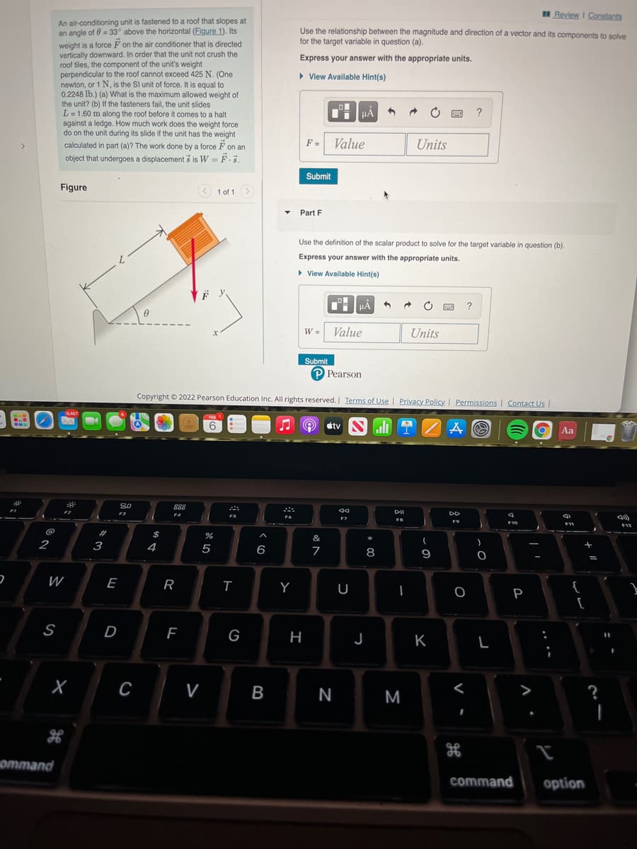 H Review I Constants
An air-conditioning unit is fastened to a roof that slopes at
an angle of 0 = 33° above the horizontal (Figure 1). Its
weight is a force F on the air conditioner that is directed
vertically downward. In order that the unit not crush the
roof tiles, the component of the unit's weight
perpendicular to the roof cannot exceed 425 N. (One
newton, or 1 N, is the Sl unit of force. It is equal to
0.2248 lb.) (a) What is the maximum allowed weight of
the unit? (b) If the fasteners fail, the unit slides
L = 1.60 m along the roof before it comes to a halt
against a ledge. How much work does the weight force
do on the unit during its slide if the unit has the weight
Use the relationship between the magnitude and direction of a vector and its components to solve
for the target variable in question (a).
Express your answer with the appropriate units.
> View Available Hint(s)
?
F =
Value
Units
calculated in part (a)? The work done by a force F on an
object that undergoes a displacement š is W = F.3.
Submit
Figure
< 1 of 1>
Part F
Use the definition of the scalar product to solve for the target variable in question (b).
Express your answer with the appropriate units.
> View Available Hint(s)
HẢ
W =
Value
Units
Submit
Pearson
Copyright © 2022 Pearson Education Inc. All rights reserved.| Terms of Use | Privacy Policy | Permissions | Contact Us
stv
Aa
80
F3
DD
23
&
*
2
3
4
8
W
E
R
Y
{
P
D
G
H
J
K
C
N
ноттand
command
option
....
V
cの
* OC
B
>
