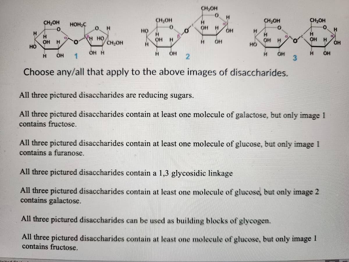 CH,OH
CH,OH
CH,OH
H.
OH
CH2OH
CH2OH
HOH2C
H.
но
OH
H.
H
H.
OH
HÓ
H
OH
H HO
H.
OH
но
CH,OH
OH
H
H
ÓH
ÓH H
H
H
OH
H
ÓH
H
1
Choose any/all that apply to the above images of disaccharides.
All three pictured disaccharides are reducing sugars.
All three pictured disaccharides contain at least one molecule of galactose, but only image 1
contains fructose.
All three pictured disaccharides contain at least one molecule of glucose, but only image 1
contains a furanose.
All three pictured disaccharides contain a 1,3 glycosidic linkage
All three pictured disaccharides contain at least one molecule of glucose, but only image 2
contains galactose.
All three pictured disaccharides can be used as building blocks of glycogen.
All three pictured disaccharides contain at least one molecule of glucose, but only image I
contains fructose.
