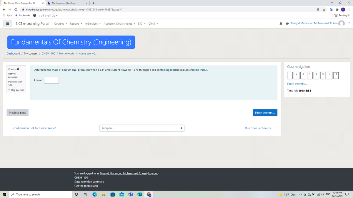 n Home Work-2 (page 8 of 8)
b My Questions | bartleby
A moodle.nct.edu.om/mod/quiz/attempt.php?attempt=709737&cmid=76257&page=7
E Apps * Bookmarks
تحويل كيلومتر إلى م. .. ©
E Reading list
NCT e-Learning Portal
Courses
Reports -
e-Services
Academic Departments
ETC - CIMS -
Muayid Mahmood Mohammed Al Azri
Fundamentals Of Chemistry (Engineering)
Dashboard / My courses / CHEM1100 / Home works / Home Work-2
Quiz navigation
Question 8
Determine the mass of Sodium (Na) produced when a 644 amp current flows for 15 hr through a cell containing molten sodium chloride (NaCI).
Not yet
1
3
4
5
6.
7
answered
Answer:
Marked out of
Finish attempt .
1,50
P Flag question
Time left 191:45:53
Previous page
Finish attempt .
- Submission Link for Home Work-1
Jump to.
Quiz 1 for Section-3 -
You are logged in as Muayid Mahmood Mohammed Al Azri (Log out)
CHEM1100
Data retention summary.
Get the mobile app
10:13 PM
P Type here to search
72°F Clear
O E 1 G 4) ENG
12/14/2021
