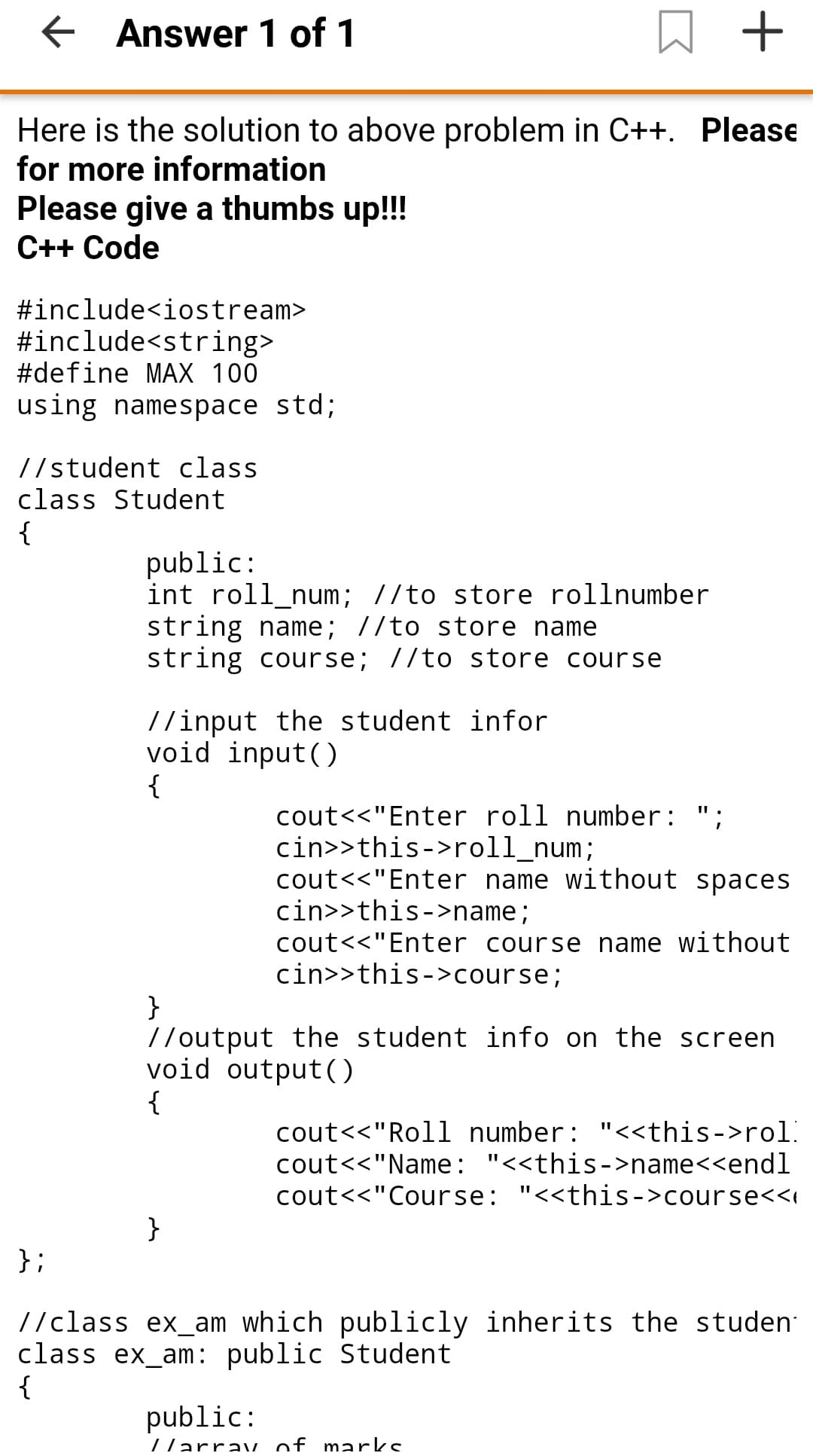 E Answer 1 of 1
Here is the solution to above problem in C++. Please
for more information
Please give a thumbs up!!!
C++ Code
#include<iostream>
#include<string>
#define MAX 100
using namespace std;
//student class
class Student
{
public:
int roll_num; //to store rollnumber
string name; 7/to store name
string course; //to store course
//input the student infor
void input()
{
cout<<"Enter roll number: ";
cin>>this->roll_num;
cout<<"Enter name without spaces
cin>>this->name;
cout<<"Enter course name without
cin>>this->course;
}
//output the student info on the screen
void output()
{
cout<<"Roll number: "<<this->rol.
cout<<"Name: "<<this->name<<endl
cout<<"Course: "<<this->course<<i
}
};
//class ex_am which publicly inherits the studen
class ex_am: public Student
{
public:
/larrav of marks
