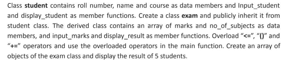 Class student contains roll number, name and course as data members and Input_student
and display_student as member functions. Create a class exam and publicly inherit it from
student class. The derived class contains an array of marks and no_of_subjects as data
members, and input_marks and display_result as member functions. Overload "<=", “()" and
"+=" operators and use the overloaded operators in the main function. Create an array of
objects of the exam class and display the result of 5 students.

