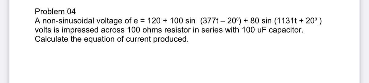 Problem 04
A non-sinusoidal voltage of e= 120 100 sin (377t-20°) + 80 sin (1131t+ 20⁰ )
volts is impressed across 100 ohms resistor in series with 100 uF capacitor.
Calculate the equation of current produced.