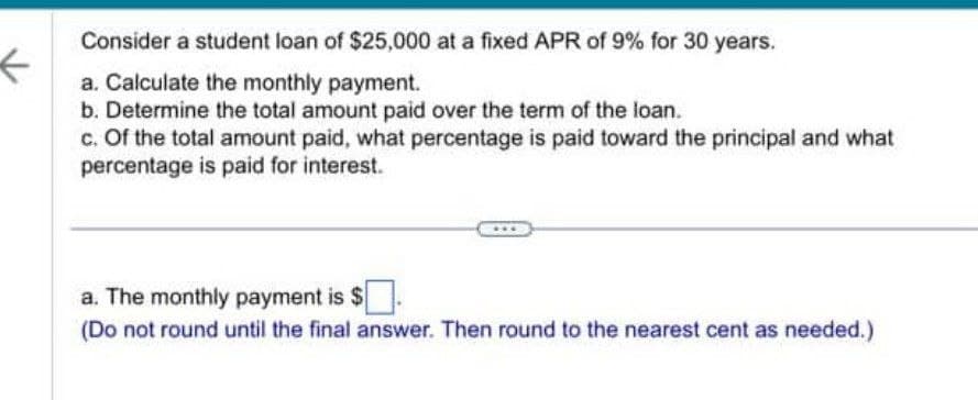 ←
Consider a student loan of $25,000 at a fixed APR of 9% for 30 years.
a. Calculate the monthly payment.
b. Determine the total amount paid over the term of the loan.
c. Of the total amount paid, what percentage is paid toward the principal and what
percentage is paid for interest.
a. The monthly payment is $
(Do not round until the final answer. Then round to the nearest cent as needed.)