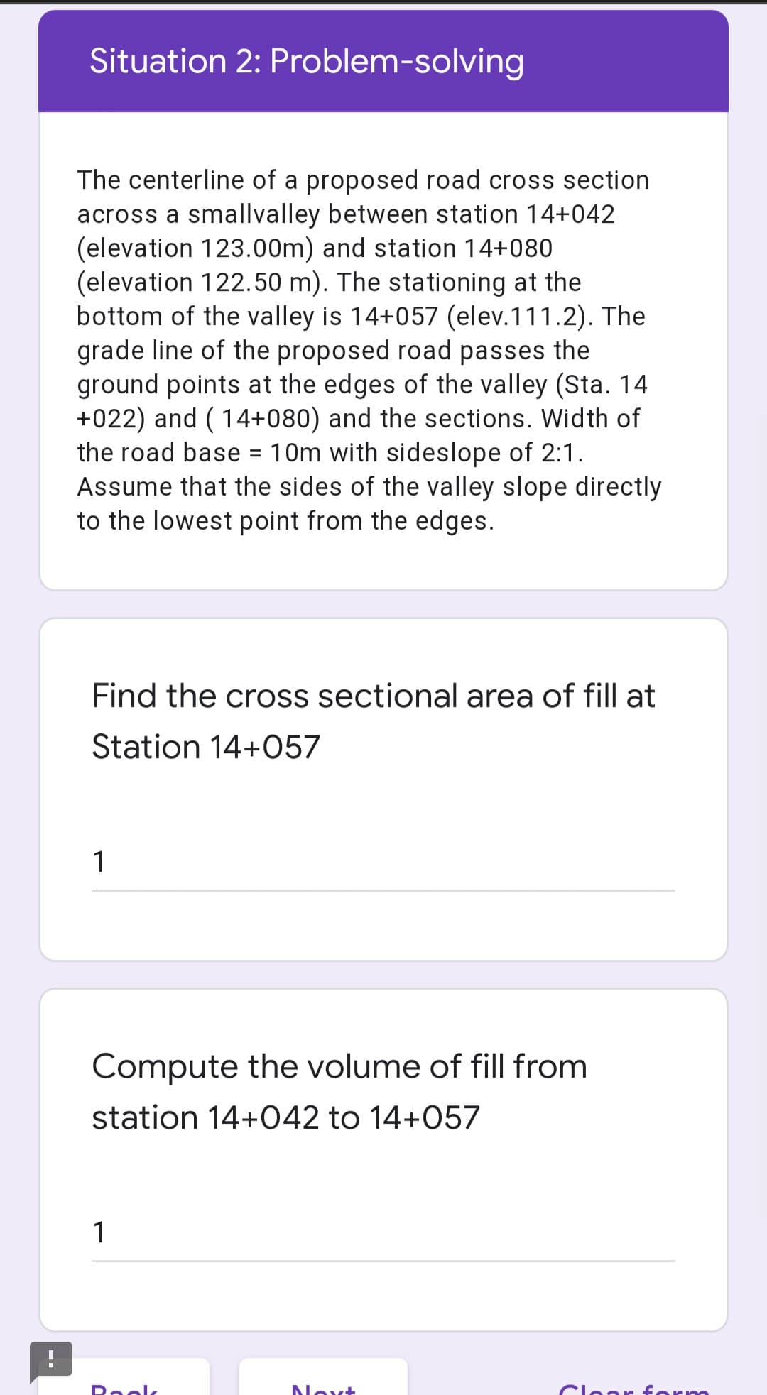 Situation 2: Problem-solving
The centerline of a proposed road cross section
across a smallvalley between station 14+042
(elevation 123.00m) and station 14+080
(elevation 122.50 m). The stationing at the
bottom of the valley is 14+057 (elev.111.2). The
grade line of the proposed road passes the
ground points at the edges of the valley (Sta. 14
+022) and ( 14+080) and the sections. Width of
the road base = 10m with sideslope of 2:1.
Assume that the sides of the valley slope directly
to the lowest point from the edges.
%3D
Find the cross sectional area of fill at
Station 14+057
1
Compute the volume of fill from
station 14+042 to 14+057
1
Reelk
Noxt
Clear
