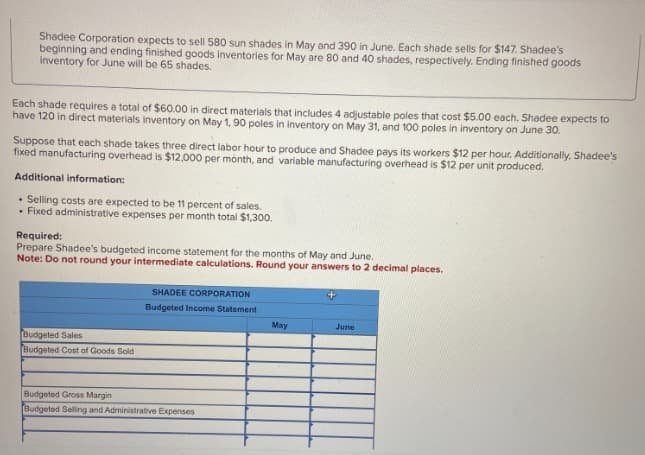 Shadee Corporation expects to sell 580 sun shades in May and 390 in June. Each shade sells for $147. Shadee's
beginning and ending finished goods inventories for May are 80 and 40 shades, respectively. Ending finished goods
inventory for June will be 65 shades.
Each shade requires a total of $60.00 in direct materials that includes 4 adjustable poles that cost $5.00 each. Shadee expects to
have 120 in direct materials inventory on May 1, 90 poles in inventory on May 31, and 100 poles in inventory on June 30.
Suppose that each shade takes three direct labor hour to produce and Shadee pays its workers $12 per hour. Additionally, Shadee's
fixed manufacturing overhead is $12,000 per month, and variable manufacturing overhead is $12 per unit produced.
Additional information:
• Selling costs are expected to be 11 percent of sales.
. Fixed administrative expenses per month total $1,300.
Required:
Prepare Shadee's budgeted income statement for the months of May and June.
Note: Do not round your intermediate calculations. Round your answers to 2 decimal places.
Budgeted Sales
Budgeted Cost of Goods Sold
SHADEE CORPORATION
Budgeted Income Statement
Budgeted Gross Margin
Budgeted Selling and Administrative Expenses
May
June