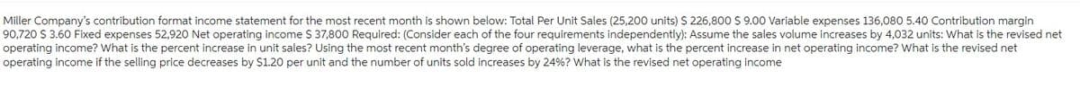 Miller Company's contribution format income statement for the most recent month is shown below: Total Per Unit Sales (25,200 units) $ 226,800 $ 9.00 Variable expenses 136,080 5.40 Contribution margin
90,720 $ 3.60 Fixed expenses 52,920 Net operating income $ 37,800 Required: (Consider each of the four requirements independently): Assume the sales volume increases by 4,032 units: What is the revised net
operating income? What is the percent increase in unit sales? Using the most recent month's degree of operating leverage, what is the percent increase in net operating income? What is the revised net
operating income if the selling price decreases by $1.20 per unit and the number of units sold increases by 24%? What is the revised net operating income