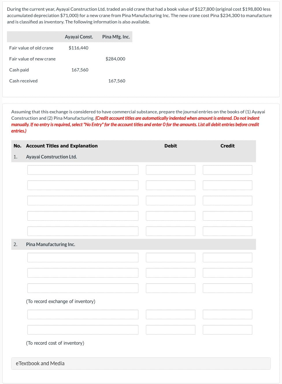 During the current year, Ayayai Construction Ltd. traded an old crane that had a book value of $127,800 (original cost $198,800 less
accumulated depreciation $71,000) for a new crane from Pina Manufacturing Inc. The new crane cost Pina $234,300 to manufacture
and is classified as inventory. The following information is also available.
Fair value of old crane
Fair value of new crane
Cash paid
Cash received
Ayayai Const.
1.
2.
$116,440
No. Account Titles and Explanation
Ayayai Construction Ltd.
167,560
Assuming that this exchange is considered to have commercial substance, prepare the journal entries on the books of (1) Ayayai
Construction and (2) Pina Manufacturing. (Credit account titles are automatically indented when amount is entered. Do not indent
manually. If no entry is required, select "No Entry" for the account titles and enter O for the amounts. List all debit entries before credit
entries.)
Pina Manufacturing Inc.
(To record exchange of inventory)
eTextbook and Media
(To record cost of inventory)
Pina Mfg. Inc.
$284,000
167,560
Debit
Credit