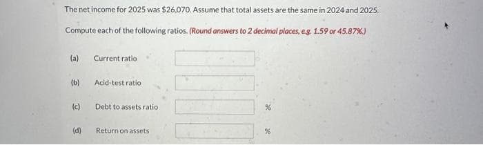 The net income for 2025 was $26,070. Assume that total assets are the same in 2024 and 2025.
Compute each of the following ratios. (Round answers to 2 decimal places, e.g. 1.59 or 45.87%)
(a)
(b)
(c)
(d)
Current ratio
Acid-test ratio
Debt to assets ratio
Return on assets
%
%