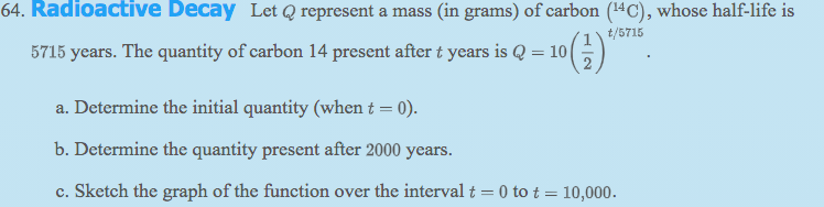 64. Radioactive Decay Let Q represent a mass (in grams) of carbon (14C), whose half-life is
t/5715
5715 years. The quantity of carbon 14 present after t years is Q = 10 |
a. Determine the initial quantity (when t = 0).
b. Determine the quantity present after 2000 years.
c. Sketch the graph of the function over the interval t = 0 to t = 10,000.
