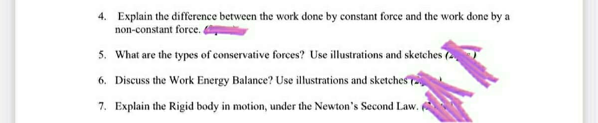 4. Explain the difference between the work done by constant force and the work done by a
non-constant force.
5. What are the types of conservative forces? Use illustrations and sketches (2.
6. Discuss the Work Energy Balance? Use illustrations and sketches (2
7. Explain the Rigid body in motion, under the Newton's Second Law.