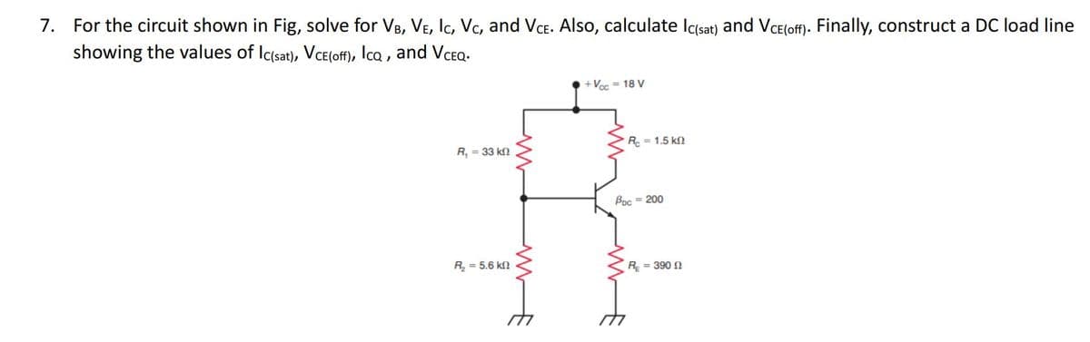 7. For the circuit shown in Fig, solve for VB, VE, IC, VC, and VCE. Also, calculate Ic(sat) and VCE(off). Finally, construct a DC load line
showing the values of Ic(sat), VCE(off), Icq, and VCEQ.
R₁ = 33 kn
R₂ = 5.6 k
+Vcc = 18 V
Rc = 1.5 k
Bpc = 200
R = 390