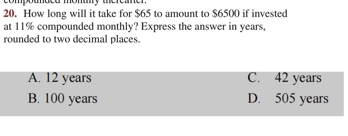 20. How long will it take for $65 to amount to $6500 if invested
at 11% compounded monthly? Express the answer in years,
rounded to two decimal places.
A. 12 years
B. 100 years
D.
C. 42 years
505 years