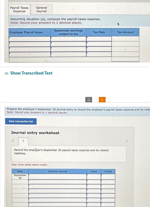 Payroll Taxes
Expense
General
Journal
Assuming situation (a), compute the payroll taxes expense.
Note: Round your answers to 2 decimal places.
Employer Payroll taxes
Show Transcribed Text
September earnings
subject to tax
Journal entry worksheet
<
Note: Enter debits before credits.
Date
September
30
Prepare the employer's September 30 journal entry to record the employer's payroll taxes expense and its relat
Note: Round your answers to 2 decimal places.
View transaction list
Tax Rate
Record the employer's September 30 payroll taxes expense and its related
liabilities.
General Journal
U
Debit
Tax Amount
Credit