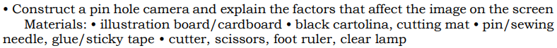 • Construct a pin hole camera and explain the factors that affect the image on the screen
Materials: • illustration board/cardboard • black cartolina, cutting mat • pin/sewing
needle, glue/sticky tape • cutter, scissors, foot ruler, clear lamp
