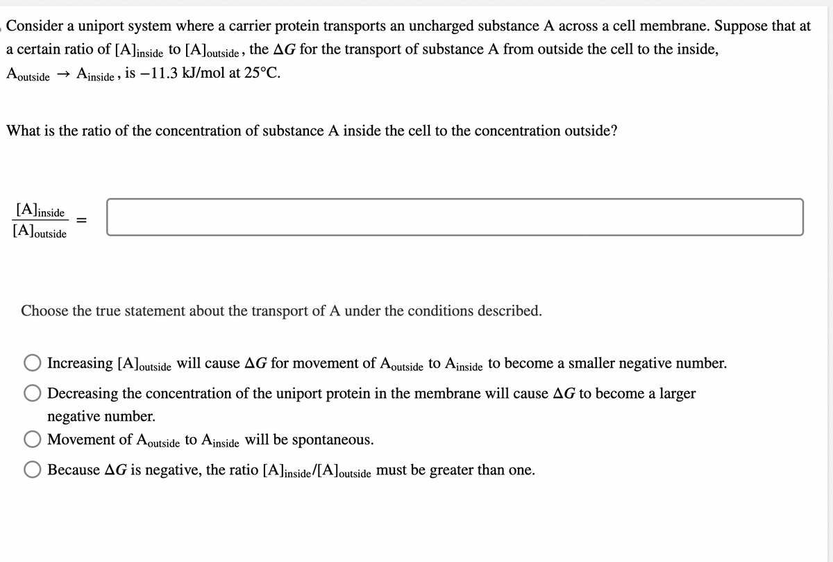 Consider a uniport system where a carrier protein transports an uncharged substance A across a cell membrane. Suppose that at
a certain ratio of [A]inside to [A]outside, the AG for the transport of substance A from outside the cell to the inside,
Aoutside → Ainside, is -11.3 kJ/mol at 25°C.
What is the ratio of the concentration of substance A inside the cell to the concentration outside?
[A]inside
[A]outside
=
Choose the true statement about the transport of A under the conditions described.
Increasing [A]outside will cause AG for movement of Aoutside to Ainside to become a smaller negative number.
Decreasing the concentration of the uniport protein in the membrane will cause AG to become a larger
negative number.
Movement of Aoutside to Ainside will be spontaneous.
Because AG is negative, the ratio [A]inside/[A]outside must be greater than one.