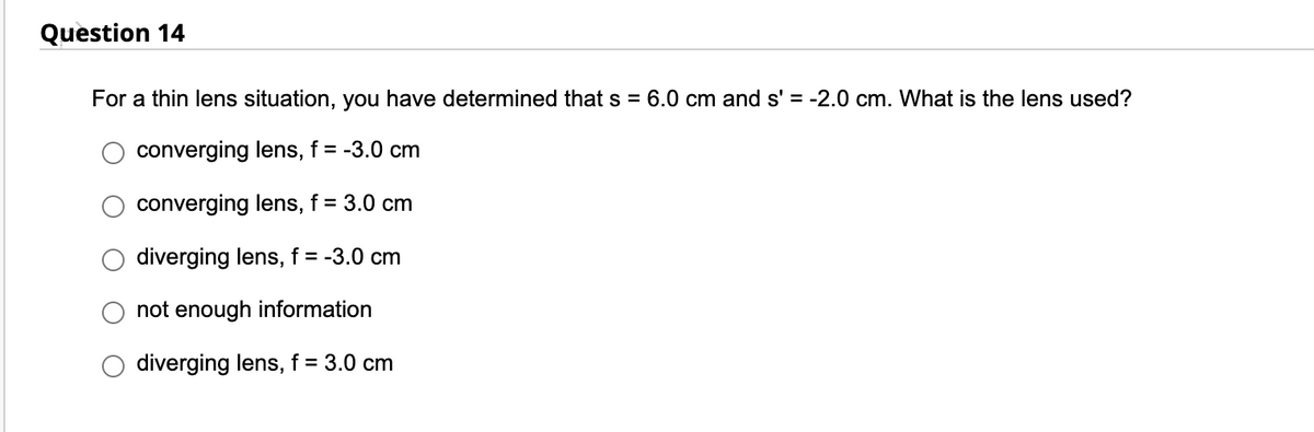 Question 14
For a thin lens situation, you have determined that s = 6.0 cm and s' = -2.0 cm. What is the lens used?
converging lens, f = -3.0 cm
converging lens, f = 3.0 cm
diverging lens, f = -3.0 cm
not enough information
diverging lens, f = 3.0 cm