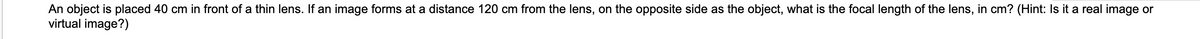 An object is placed 40 cm in front of a thin lens. If an image forms at a distance 120 cm from the lens, on the opposite side as the object, what is the focal length of the lens, in cm? (Hint: Is it a real image or
virtual image?)