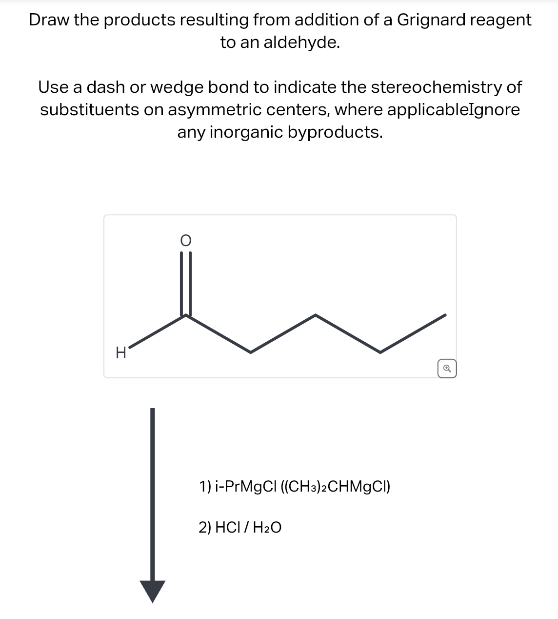 Draw the products resulting from addition of a Grignard reagent
to an aldehyde.
Use a dash or wedge bond to indicate the stereochemistry of
substituents on asymmetric centers, where applicableIgnore
any inorganic byproducts.
H
1) i-PrMgCl ((CH3)2CHMgCl)
2) HCI / H₂O
Q