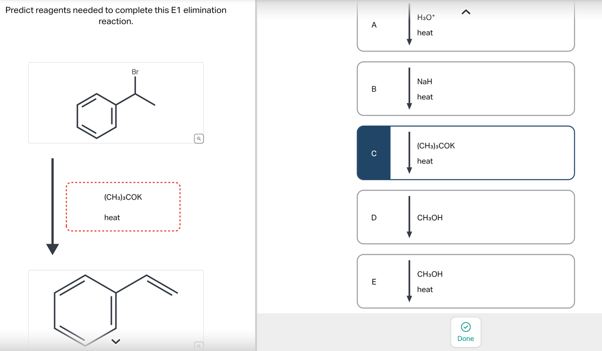 Predict reagents needed to complete this E1 elimination
reaction.
Br
(CH3)3COK
heat
←
6
A
B
с
D
E
H3O+
heat
NaH
heat
(CH3)3COK
heat
CH3OH
CH3OH
heat
<
Done