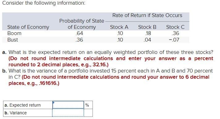 Consider the following information:
Rate of Return if State Occurs
State of Economy
Probability of State
of Economy
Boom
.64
Stock A
.10
Stock B
.18
Stock C
.36
Bust
.36
.10
.04
-.07
a. What is the expected return on an equally weighted portfolio of these three stocks?
(Do not round intermediate calculations and enter your answer as a percent
rounded to 2 decimal places, e.g., 32.16.)
b. What is the variance of a portfolio invested 15 percent each in A and B and 70 percent
in C? (Do not round intermediate calculations and round your answer to 6 decimal
places, e.g., .161616.)
a. Expected return
b. Variance
%