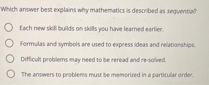 Which answer best explains why mathematics is described as sequential?
Each new skill builds on skills you have learned earlier.
Formulas and symbols are used to express ideas and relationships.
Difficult problems may need to be reread and re-solved.
The answers to problems must be memorized in a particular order.
