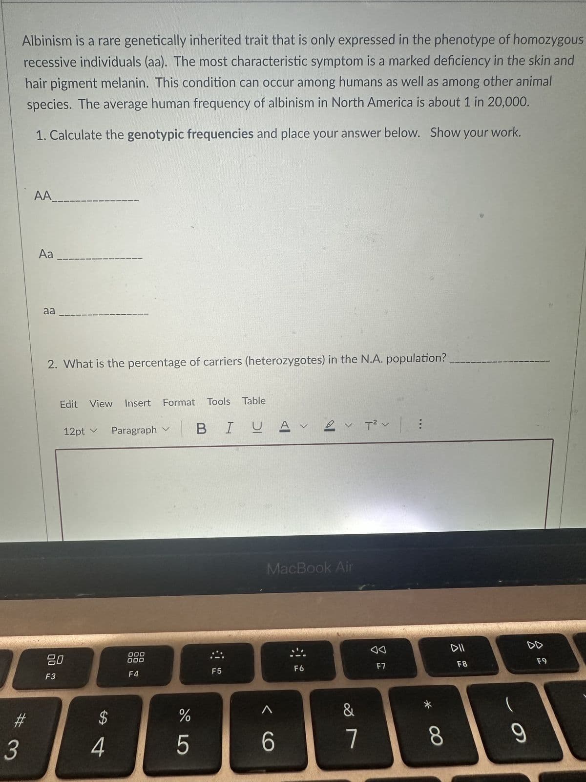 Albinism is a rare genetically inherited trait that is only expressed in the phenotype of homozygous
recessive individuals (aa). The most characteristic symptom is a marked deficiency in the skin and
hair pigment melanin. This condition can occur among humans as well as among other animal
species. The average human frequency of albinism in North America is about 1 in 20,000.
1. Calculate the genotypic frequencies and place your answer below. Show your work.
# 3
AA
Aa
aa
2. What is the percentage of carriers (heterozygotes) in the N.A. population?
Edit View Insert Format Tools Table
12pt ✓
80
F3
$
4
Paragraph
000
000
F4
LLO
%
5
BIUAVA
F5
MacBook Air
6
※
V
F6
&
7
T²V :
◄◄
F7
8
DII
F8
DD
9
F9