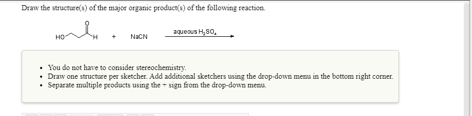 Draw the structure(s) of the major organic product(s) of the following reaction.
aqueous H,So,
но
H.
+
NAČN
You do not have to consider stereochemistry.
• Draw one structure per sketcher. Add additional sketchers using the drop-down menu in the bottom right corner.
• Separate multiple products using the + sign from the drop-down menu.
