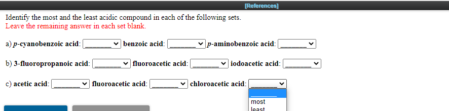 [References)
Identify the most and the least acidic compound in each of the following sets.
Leave the remaining answer in each set blank.
a) p-cyanobenzoic acid:
v benzoic acid:
p-aminobenzoic acid:
b) 3-fluoropropanoic acid:
fluoroacetic acid:
| iodoacetic acid:
c) acetic acid:
fluoroacetic acid:
chloroacetic acid:
most
least
