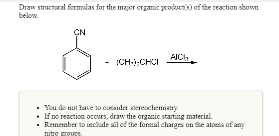 Draw structural formulas for the major organic product(s) of the reaction shown
below.
CN
AICI3
+ (CH3)2CHCI
• You do not have to consider stereochemistry.
If no reaction occurs, draw the organic starting material.
Remember to include all of the formal charges on the atoms of any
nitro groups.
