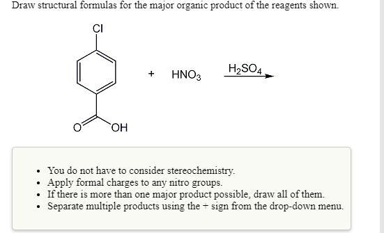 Draw structural formulas for the major organic product of the reagents shown.
ÇI
H2SO4.
HNO3
HO,
You do not have to consider stereochemistry.
Apply formal charges to any nitro groups.
If there is more than one major product possible, draw all of them.
Separate multiple products using the + sign from the drop-down menu.
