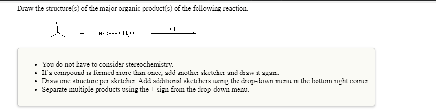 Draw the structure(s) of the major organic product(s) of the following reaction.
HCI
excess CH,OH
• You do not have to consider stereochemistry.
• If a compound is formed more than once, add another sketcher and draw it again.
• Draw one structure per sketcher. Add additional sketchers using the drop-down menu in the bottom right corner.
Separate multiple products using the + sign from the drop-down menu.
